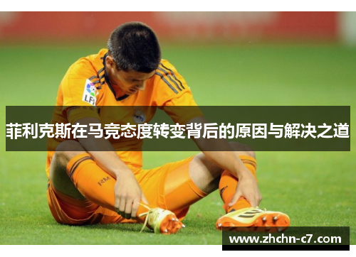 菲利克斯在马竞态度转变背后的原因与解决之道 菲利克斯在马竞态度转变背后的原因与解决之道