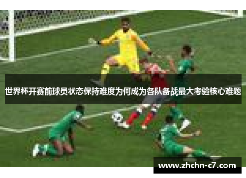 世界杯开赛前球员状态保持难度为何成为各队备战最大考验核心难题